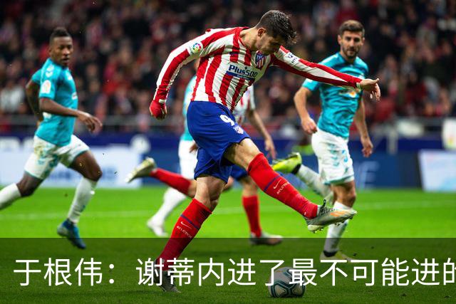 于根伟：谢蒂内进了最不可能进的球；我们拼到这个程度很不容易