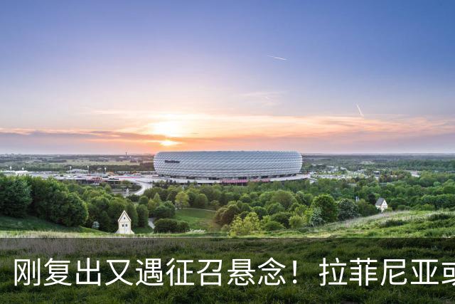 刚复出又遇征召悬念！拉菲尼亚或再飞新加坡比赛