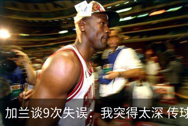 加兰谈9次失误：我突得太深 传球意图被对手预判 该投的时候没投