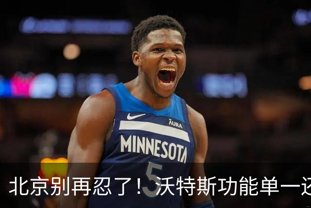 北京别再忍了！沃特斯功能单一还打不进三分，还不如裁掉补强大外