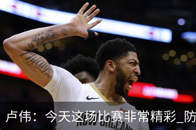 卢伟：今天这场比赛非常精彩 防守是我们取胜的关键