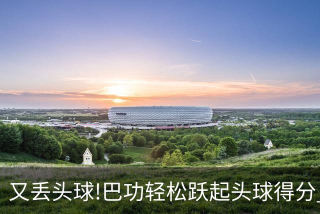 又丢头球!巴功轻松跃起头球得分 广州队两球落后