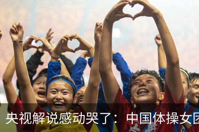 央视解说感动哭了：中国体操女团赢了不可战胜的队伍 也恭喜日本队