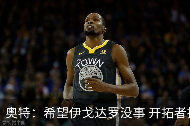 奥特：希望伊戈达罗没事 开拓者把现场氛围转化成了自己的优势
