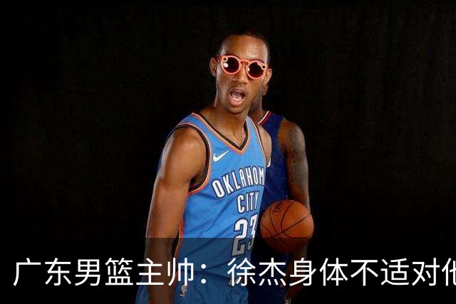 广东男篮主帅：徐杰身体不适对他进行保护 球队很需要他参与轮转