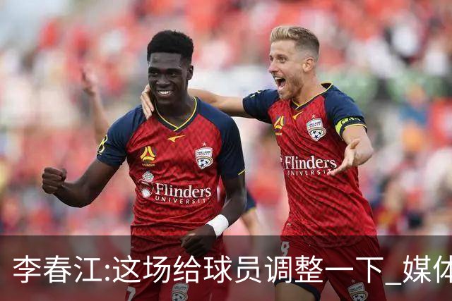 李春江:这场给球员调整一下 媒体人：没皮没脸