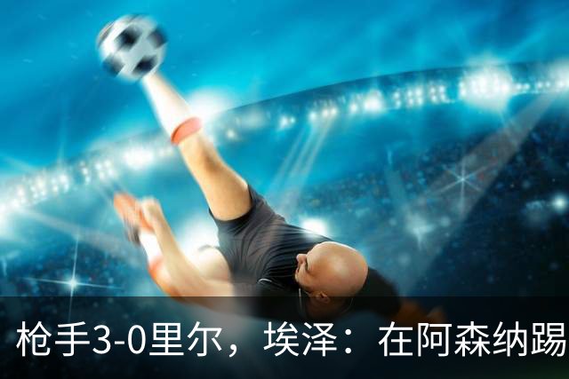 枪手3-0里尔，埃泽：在阿森纳踢球非常享受 期待同拜仁的比赛