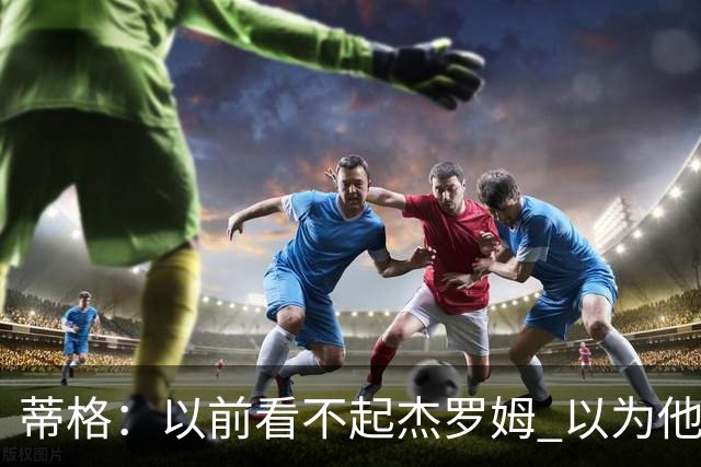 蒂格：以前看不起杰罗姆 以为他砍40+只是林疯狂式的昙花一现