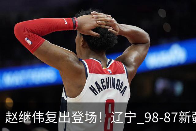 赵继伟复出登场！辽宁 98-87新疆四战全胜 库珀 27+5+11 主导全场