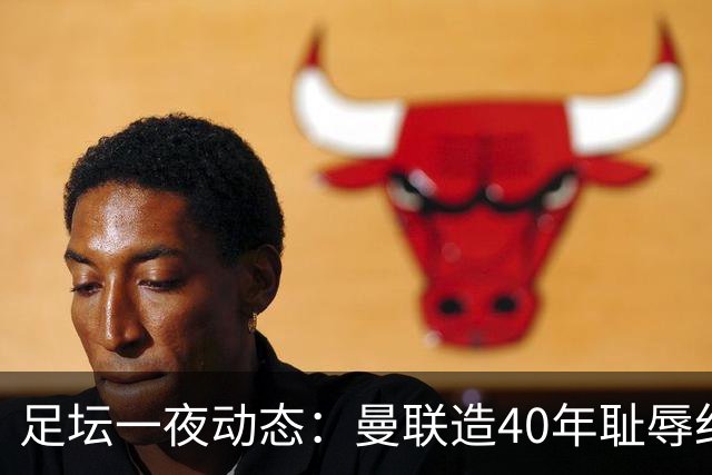 足坛一夜动态：曼联造40年耻辱纪录，AC米兰破魔咒，皇马4-1塞维