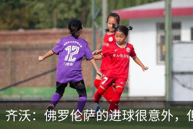 齐沃：佛罗伦萨的进球很意外，但我们没有慌乱并最终收获回报