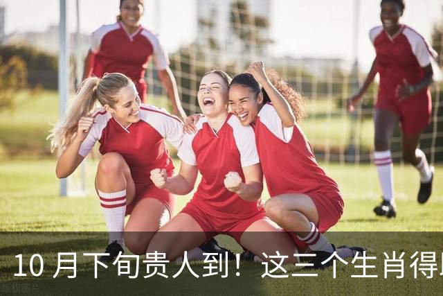 10 月下旬贵人到！这三个生肖得助力，好运启新