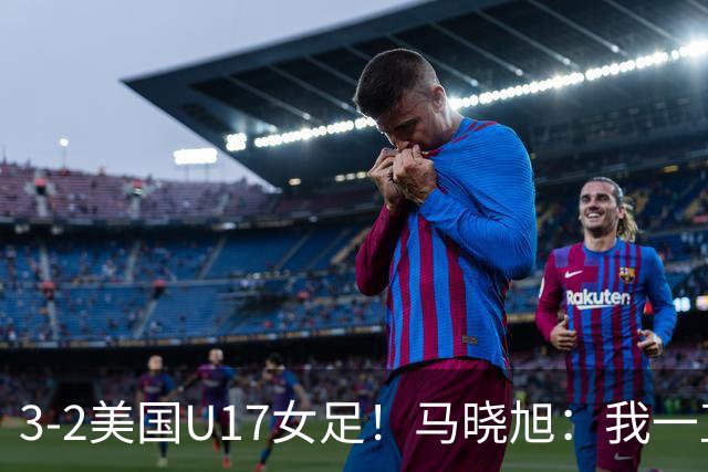 3-2美国U17女足！马晓旭：我一直就觉得我们能赢下这场球