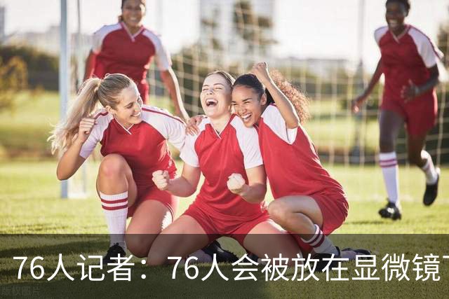 76人记者：76人会被放在显微镜下 一个眼神都会被解读成内讧