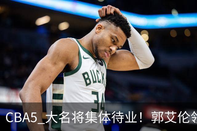 CBA5 大名将集体待业！郭艾伦领衔，有人宁拒高薪也不降级