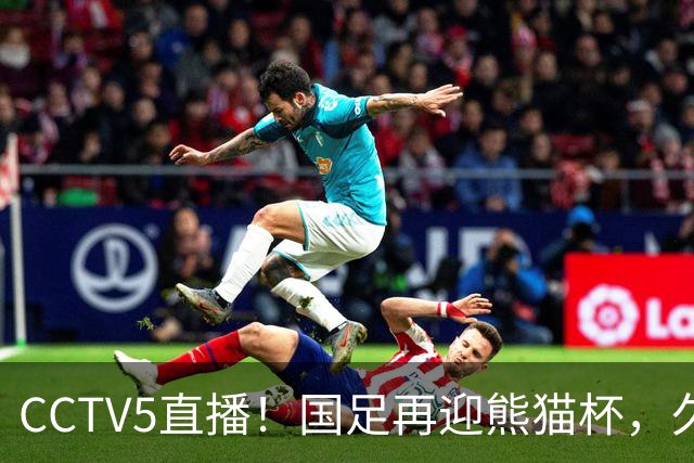 CCTV5直播！国足再迎熊猫杯，久尔杰维奇带队战劲旅，目标=时隔8年再度夺冠