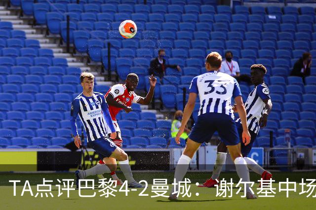 TA点评巴黎4-2曼城：谢尔基中场防守形同虚设 哈兰德欧冠60场61球